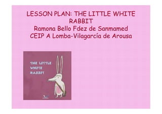 LESSON PLAN: THE LITTLE WHITE
             RABBIT
  Ramona Bello Fdez de Sanmamed
 CEIP A Lomba-Vilagarcía de Arousa
 