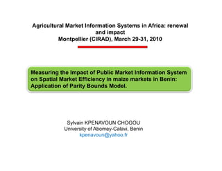 Agricultural Market Information Systems in Africa: renewal
                        and impact
          Montpellier (CIRAD), March 29-31, 2010




Measuring the Impact of Public Market Information System
         g       p                                  y
on Spatial Market Efficiency in maize markets in Benin:
Application of Parity Bounds Model.




             Sylvain KPENAVOUN CHOGOU
            University of Abomey-Calavi, Benin
                  kpenavoun@yahoo.fr
 