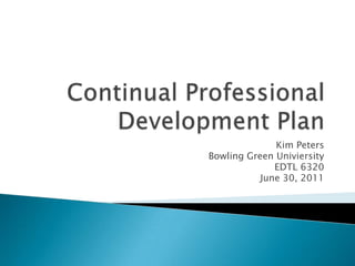 Continual Professional Development Plan Kim Peters  Bowling Green Univiersity EDTL 6320 June 30, 2011 