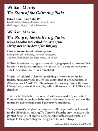 William Morris
The Story of the Glittering Plain
Dated 4 April, Issued 8 May 1891
Quarto, vellum binding, Batchelor Flower (1) paper,
Golden type; 200 paper copies, 6 on vellum


William Morris
The Story of the Glittering Plain,
which has also been called the Land of the
Living Men or the Acre of the Undying
Dated 13 January, Issued 17 February 1894
Large quarto, vellum binding, Batchelor Perch paper,
Troy type with Chaucer; 250 paper copies, 7 on vellum

William Morris was so eager to start his “typographical adventure” that
he printed the Kelmscott Press’ ﬁrst title in 1891 before Walter Crane’s
slated illustrations were even completed.

Morris had originally planned on printing only twenty copies for
friends, but quickly sold 180 for-sale copies after an announcement in
Athenaeum on 4 April 1891. The autographed message inside the Ingalls
Library’s copy reveals it was originally a gift from editor F. S. Ellis to his
daughter.

This ﬁrst book sets the tone for what will be a remarkably consistent
Press aesthetic, even though the leather ties are unique and many of the
trademark Kelmscott features had yet to be introduced.

Twenty-three Crane pictures were eventually engraved by A. Leverett
for the 1894 edition, making The Glittering Plain the only Kelmscott title
printed twice. All of Morris’ borders and six of his seven frames are
unique to the reprint; they were engraved by W. H. Hooper.
                                                  Kelmscott Publication Nos. 1 and 22 of 53
 