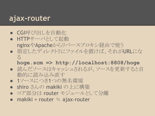 ajax-router
● CGI呼び出しを自動化
● HTTPサーバとして起動
nginxやApacheからリバースプロキシ経由で使う
● 指定したディレクトリにファイルを置けば、それがURLにな
る
hoge.scm => http://localhost:8808/hoge
● 読んだソースはキャッシュされるが、ソースを更新すると自
動的に読み込み直す
● 1ソースにつき1つの無名環境
● shiro さんの makiki の上に構築
● コア部分は router モジュールとして分離
● makiki + router ≒ ajax-router
 