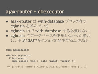 ajax-router + dbexecutor
● ajax-router は with-database ブロック内で
cgimain を呼んでいる
● cgimain 内で with-database する必要はない
● cgimain でデータベースを使用しなかった場合
に、不要なDBコネクションが発生することもない
(use dbexecutor)
(define (cgimain)
(list->vector
(dbe-select ([id :: int] [name]) "users")))
=> [{"id":1,"name":"Alice"},{"id":2,"name":"Bob"},...]
 
