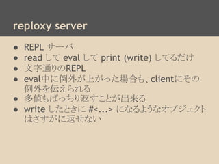 reploxy server
● REPL サーバ
● read して eval して print (write) してるだけ
● 文字通りのREPL
● eval中に例外が上がった場合も、clientにその
例外を伝えられる
● 多値もばっちり返すことが出来る
● write したときに #<...> になるようなオブジェクト
はさすがに返せない
 