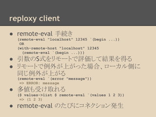 reploxy client
● remote-eval 手続き
(remote-eval "localhost" 12345 `(begin ...))
OR
(with-remote-host "localhost" 12345
(remote-eval `(begin ...)))
● 引数のS式をリモートで評価して結果を得る
● リモートで例外が上がった場合、ローカル側に
同じ例外が上がる
(remote-eval `(error "message"))
=> ERROR: message
● 多値も受け取れる
($ values->list $ remote-eval `(values 1 2 3))
=> (1 2 3)
● remote-eval のたびにコネクション発生
 