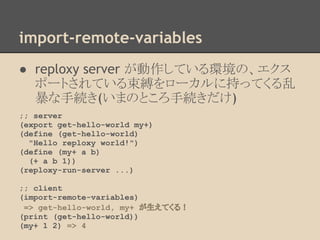 import-remote-variables
● reploxy server が動作している環境の、エクス
ポートされている束縛をローカルに持ってくる乱
暴な手続き(いまのところ手続きだけ)
;; server
(export get-hello-world my+)
(define (get-hello-world)
"Hello reploxy world!")
(define (my+ a b)
(+ a b 1))
(reploxy-run-server ...)
;; client
(import-remote-variables)
=> get-hello-world, my+ が生えてくる！
(print (get-hello-world))
(my+ 1 2) => 4
 