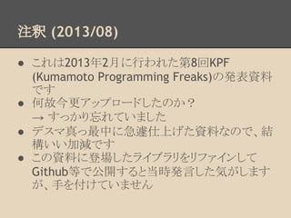 注釈 (2013/08)
● これは2013年2月に行われた第8回KPF
(Kumamoto Programming Freaks)の発表資料
です
● 何故今更アップロードしたのか？
→ すっかり忘れていました
● デスマ真っ最中に急遽仕上げた資料なので、結
構いい加減です
● この資料に登場したライブラリをリファインして
Github等で公開すると当時発言した気がします
が、手を付けていません
 