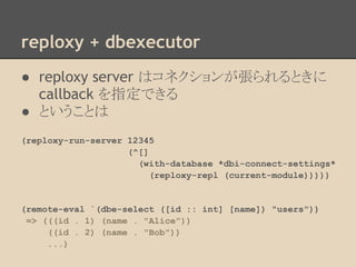 reploxy + dbexecutor
● reploxy server はコネクションが張られるときに
callback を指定できる
● ということは
(reploxy-run-server 12345
(^[]
(with-database *dbi-connect-settings*
(reploxy-repl (current-module)))))
(remote-eval `(dbe-select ([id :: int] [name]) "users"))
=> (((id . 1) (name . "Alice"))
((id . 2) (name . "Bob"))
...)
 