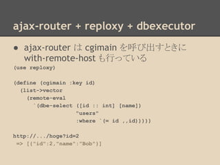 ajax-router + reploxy + dbexecutor
● ajax-router は cgimain を呼び出すときに
with-remote-host も行っている
(use reploxy)
(define (cgimain :key id)
(list->vector
(remote-eval
`(dbe-select ([id :: int] [name])
"users"
:where `(= id ,,id)))))
http://.../hoge?id=2
=> [{"id":2,"name":"Bob"}]
 