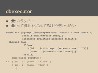 dbexecutor
● dbiのラッパー
● dbiって汎用化されてるけど使いづらい
(and-let* ([query (dbi-prepare conn "SELECT * FROM users")]
[result (dbi-execute query)]
[accessor (relation-accessor result)])
(begin0 (map
(^[row]
`([id . ,(x->integer (accessor row "id"))]
[name . ,(accessor row "name")]))
result)
(dbi-close result)))
=> (((id . 1) (name . "Alice"))
((id . 2) (name . "Bob"))
...)
 