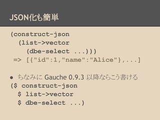 JSON化も簡単
(construct-json
(list->vector
(dbe-select ...)))
=> [{"id":1,"name":"Alice"},...]
● ちなみに Gauche 0.9.3 以降ならこう書ける
($ construct-json
$ list->vector
$ dbe-select ...)
 