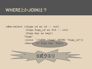 (dbe-select ([hoge.id as id :: int]
[fuga.fuga_id as fid :: int]
[fuga.key as key])
"hoge"
:joins `([LEFT "fuga" USING "fuga_id"])
:where `(= fuga.key ,key))
WHEREとかJOINは？
S式クエリ
 