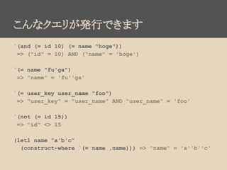 こんなクエリが発行できます
`(and (= id 10) (= name "hoge"))
=> ("id" = 10) AND ("name" = 'hoge')
`(= name "fu'ga")
=> "name" = 'fu''ga'
`(= user_key user_name "foo")
=> "user_key" = "user_name" AND "user_name" = 'foo'
`(not (= id 15))
=> "id" <> 15
(let1 name "a'b'c"
(construct-where `(= name ,name))) => "name" = 'a''b''c'
 