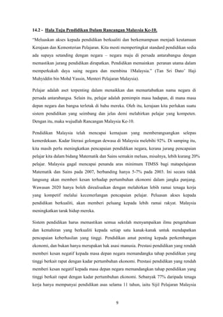 14.2 - Hala Tuju Pendidikan Dalam Rancangan Malaysia Ke-10.

“Meluaskan akses kepada pendidikan berkualiti dan berkemampuan menjadi keutamaan
Kerajaan dan Kementerian Pelajaran. Kita mesti mempertingkat standard pendidikan sedia
ada supaya setanding dengan negara – negara maju di persada antarabangsa dengan
memastikan jurang pendidikan dirapatkan. Pendidikan memainkan peranan utama dalam
memperkukuh daya saing negara dan membina 1Malaysia.” (Tan Sri Dato‟ Haji
Muhyiddin bin Mohd Yassin, Menteri Pelajaran Malaysia).

Pelajar adalah aset terpenting dalam menaikkan dan memartabatkan nama negara di
persada antarabangsa. Selain itu, pelajar adalah pemimpin masa hadapan, di mana masa
depan negara dan bangsa terletak di bahu mereka. Oleh itu, kerajaan kita perlukan suatu
sistem pendidikan yang seimbang dan jelas demi melahirkan pelajar yang kompeten.
Dengan itu, maka wujudlah Rancangan Malaysia Ke-10.

Pendidikan Malaysia telah mencapai kemajuan yang memberangsangkan selepas
kemerdekaan. Kadar literasi golongan dewasa di Malaysia melebihi 92%. Di samping itu,
kita masih perlu meningkatkan pencapaian pendidikan negara, kerana jurang pencapaian
pelajar kita dalam bidang Matematik dan Sains semakin meluas, misalnya, lebih kurang 20%
pelajar. Malaysia gagal mencapai penanda aras minimum TIMSS bagi matapelajaran
Matematik dan Sains pada 2007, berbanding hanya 5-7% pada 2003. Ini secara tidak
langsung akan memberi kesan terhadap pertumbuhan ekonomi dalam jangka panjang.
Wawasan 2020 hanya boleh direalisaikan dengan melahirkan lebih ramai tenaga kerja
yang kompetif melalui kecemerlangan pencapaian pelajar. Peluasan akses kepada
pendidikan berkualiti, akan memberi peluang kepada lebih ramai rakyat. Malaysia
meningkatkan tarak hidup mereka.

Sistem pendidikan harus memastikan semua sekolah menyampaikan ilmu pengetahuan
dan kemahiran yang berkualiti kepada setiap satu kanak-kanak untuk mendapatkan
pencapaian keberhasilan yang tinggi. Pendidikan amat penting kepada perkembangan
ekonomi, dan bukan hanya merupakan hak asasi manusia. Prestasi pendidikan yang rendah
memberi kesan negatif kepada masa depan negara memandangka tahap pendidikan yang
tinggi berkait rapat dengan kadar pertumbuhan ekonomi. Prestasi pendidikan yang rendah
memberi kesan negatif kepada masa depan negara memandangkan tahap pendidikan yang
tinggi berkait rapat dengan kadar pertumbuhan ekonomi. Sebanyak 77% daripada tenaga
kerja hanya mempunyai pendidikan asas selama 11 tahun, iaitu Sijil Pelajaran Malaysia


                                            9
 