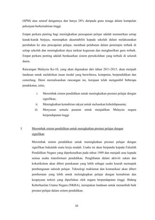 (SPM) atau setaraf dengannya dan hanya 28% daripada guna tenaga dalam kumpulan
     pekerjaan berkemahiran tinggi.

     Empat perkara penting bagi meningkatkan pencapaian pelajar adalah memastikan setiap
     kanak-kanak berjaya, menetapkan akauntabiliti kepada sekolah dalam melaksanakan
     perubahan ke atas pencapaian pelajar, membuat pelaburan dalam pemimpin terbaik di
     setiap sekolah dan meningkatkan daya tarikan keguruan dan menghasilkan guru terbaik.
     Empat perkara penting adalah berdasarkan sistem persekolahan yang terbaik di seluruh
     dunia.

     Rancangan Malaysia Ke-10, yang akan digunakan dari tahun 2011-2015, akan menjadi
     landasan untuk melahirkan insan modal yang berwibawa, kompeten, berpendidikan dan
     cemerlang. Demi merealisasikan rancangan ini, kerajaan telah mengambil beberapa
     pendekatan, iaitu;

                  i.   Merombak sistem pendidikan untuk meningkatkan prestasi pelajar dengan
                       signifikan;
                ii.    Meningkatkan kemahiran rakyat untuk meluaskan kebolehpasaran;
                iii.   Menyusun      semula   pasaran     untuk   menjadikan   Malaysia   negara
                       berpendapatan tinggi



I.            Merombak sistem pendidikan untuk menigkatkan prestasi pelajar dengan
              signifikan

              Merombak sistem pendidikan untuk meningkatkan prestasi pelajar dengan
              signifikan bukanlah suatu kerja mudah. Usaha ini akan berpandu kepada Falsafah
              Pendidikan Negara yang diperkenalkan pada tahun 1989 dan menjadi asas kepada
              semua usaha transformasi pendidikan. Penglibatan dalam aktiviti sukan dan
              kokurikulum akan diberi penekanan yang lebih sebagai usaha kearah memupuk
              pembangunan sahsiah pelajar. Teknologi maklumat dan komunikasi akan diberi
              pemberatan yang lebih untuk melengkapkan pelajar dengan kemahiran dan
              keupayaan terkini yang diperlukan oleh negara berpendapatan tinggi. Bidang
              Keberhasilan Utama Negara (NKRA), merupakan landasan untuk menambah baik
              prestasi pelajar dalam sistem pendidikan.



                                                10
 