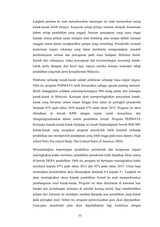 Langkah pertama ke arah merealisasikan rancangan ini ialah memastikan setiap
kanak-kanak boleh berjaya. Kejayaan setiap pelajar sentiasa menjadi keutamaan
dalam setiap pendidikan yang unggul. Sasaran pencapaian yang sama tinggi
kepada semua pelajar tanpa mengira latar belakang atau tempat adalah menjadi
tonggak utama dalam menghasilkan pelajar yang cemerlang. Prasekolah menjadi
keutamaan negara sekarang yang dapat membantu mengurangkan masalah
pembelanjaran semasa dan pencapaian pada masa hadapan. Melentur buluh,
biarlah dari rebungnya, maka pencapaian dan kecemerlangan seseorang kanak-
kanak perlu dipupuk dari kecil lagi, supaya mereka mampu mencapai tahap
pendidikan yang baik demi kesejahteraan Malaysia.

Pelaburan terhadap kanak-kanak adalah pelaburan terhadap masa depan negara.
Oleh itu, program PERMATA telah diwujudkan sebagai agenda penting nasional.
Boleh dianggarkan terdapat sekurang-kurangnya 900 orang pintar dari kalangan
kanak-kanak di Malaysia. Kerajaan akan mempertingkatkan penyertaan kanak-
kanak yang berumur antara empat hingga lima tahun di peringkat prasekolah
daripada 67% pada tahun 2010 kepada 87% pada tahun 2012. Program ini akan
diletakkan   di   bawah    KPM     dengan    tujuan     untuk    menyelaras     dan
mengintegrasikankan dalam sistem pendidikan formal. Program PERMATA
bertumpu kepada kanak-kanak daripada isi rumah berpendapatan bawah RM1500.
Kanak-kanak yang mengikuti program prasekolah lebih komited terhadap
pendidikan dan memperoleh pendapatan yang lebih tinggi pada masa depan ( High
school Perry Pre-school Study, The Uniteed States of America, 2005).

Memandangkan kepentingan pendidikan prasekolah dan keupayaan negara
meningkatkan kadar enrolmen, pendidikan prasekolah telah dijadikan fokus utama
di bawah NKRA pendidikan. Oleh itu, program ini bertujuan meningkatkan kadar
enrolmen kepada 87% pada tahun 2012 dan 92% pada tahun 2015. Umur bagi
memulakan persekolahan akan dikurangkan daripada 6+ kepada 5+. Langkah ini
akan meningkatkan akses kepada pendidikan formal ke arak memperkasakan
pembangunan awal kanak-kanak. Program ini akan dimulakan di kawasan luar
bandar dan perladangan terutama di sekolah kurang murid, bagi membolehkan
pelajar dari kawasan ini mendapat manfaat daripada asas pendidikan yang kukuh
pada peringkat awal. Selain itu, program pensiswazahan guru akan dipergiatkan.
Guru-guru    prasekolah   pula   akan   diperhebatkan   lagi    kualitinya   dengan


                                  11
 