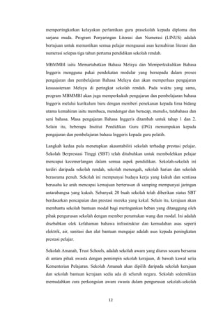 mempertingkatkan kelayakan perlantikan guru prasekolah kepada diploma dan
sarjana muda. Program Penyaringan Literasi dan Numerasi (LINUS) adalah
bertujuan untuk memastikan semua pelajar menguasai asas kemahiran literasi dan
numerasi selepas tiga tahun pertama pendidikan sekolah rendah.

MBMMBI iaitu Memartabatkan Bahasa Melayu dan Memperkukuhkan Bahasa
Inggeris mengguna pakai pendekatan modular yang bersepadu dalam proses
pengajaran dan pembelajaran Bahasa Melayu dan akan memperluas pengajaran
kesusasteraan Melayu di peringkat sekolah rendah. Pada waktu yang sama,
program MBMMBI akan juga memperkukuh pengajaran dan pembelajaran bahasa
Inggeris melalui kurikulum baru dengan memberi penekanan kepada lima bidang
utama kemahiran iaitu membaca, mendengar dan berucap, menulis, tatabahasa dan
seni bahasa. Masa pengajaran Bahasa Inggeris ditambah untuk tahap 1 dan 2.
Selain itu, beberapa Institut Pendidikan Guru (IPG) menumpukan kepada
pengajaran dan pembelajaran bahasa Inggeris kepada guru pelatih.

Langkah kedua pula menetapkan akauntabiliti sekolah terhadap prestasi pelajar.
Sekolah Berprestasi Tinggi (SBT) telah ditubuhkan untuk membolehkan pelajar
mencapai kecemerlangan dalam semua aspek pendidikan. Sekolah-sekolah ini
terdiri daripada sekolah rendah, sekolah menengah, sekolah harian dan sekolah
berasrama penuh. Sekolah ini mempunyai budaya kerja yang kukuh dan sentiasa
berusaha ke arah mencapai kemajuan berterusan di samping mempunyai jaringan
antarabangsa yang kukuh. Sebanyak 20 buah sekolah telah diberikan status SBT
berdasarkan pencapaian dan prestasi mereka yang kekal. Selain itu, kerajaan akan
membantu sekolah bantuan modal bagi meringankan beban yang ditanggung oleh
pihak pengurusan sekolah dengan member peruntukan wang dan modal. Ini adalah
disebabkan olek kefahaman bahawa infrastruktur dan kemudahan asas seperti
elektrik, air, sanitasi dan alat bantuan mengajar adalah asas kepada peningkatan
prestasi pelajar.

Sekolah Amanah, Trust Schools, adalah sekolah awam yang diurus secara bersama
di antara pihak swasta dengan pemimpin sekolah kerajaan, di bawah kawal selia
Kementerian Pelajaran. Sekolah Amanah akan dipilih daripada sekolah kerajaan
dan sekolah bantuan kerajaan sedia ada di seluruh negara. Sekolah sedemikian
memudahkan cara perkongsian awam swasta dalam pengurusan sekolah-sekolah



                                 12
 