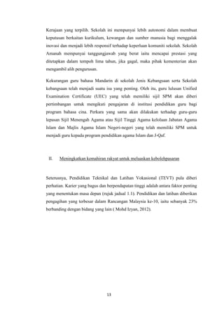 Kerajaan yang terpilih. Sekolah ini mempunyai lebih autonomi dalam membuat
keputusan berkaitan kurikulum, kewangan dan sumber manusia bagi menggalak
inovasi dan menjadi lebih responsif terhadap keperluan komuniti sekolah. Sekolah
Amanah mempunyai tanggungjawab yang berat iaitu mencapai prestasi yang
ditetapkan dalam tempoh lima tahun, jika gagal, maka pihak kementerian akan
mengambil alih pengurusan.

Kekurangan guru bahasa Mandarin di sekolah Jenis Kebangsaan serta Sekolah
kebangsaan telah menjadi suatu isu yang penting. Oleh itu, guru lulusan Unified
Examination Certificate (UEC) yang telah memiliki sijil SPM akan diberi
pertimbangan untuk mengikuti pengajaran di institusi pendidikan guru bagi
program bahasa cina. Perkara yang sama akan dilakukan terhadap guru-guru
lepasan Sijil Menengah Agama atau Sijil Tinggi Agama kelolaan Jabatan Agama
Islam dan Majlis Agama Islam Negeri-negeri yang telah memiliki SPM untuk
menjadi guru kepada program pendidikan agama Islam dan J-Qaf.




 II.   Meningkatkan kemahiran rakyat untuk meluaskan kebolehpasaran



Seterusnya, Pendidikan Teknikal dan Latihan Vokasional (TEVT) pula diberi
perhatian. Karier yang bagus dan berpendapatan tinggi adalah antara faktor penting
yang menentukan masa depan (rujuk jadual 1.1). Pendidikan dan latihan diberikan
pengagihan yang terbesar dalam Rancangan Malaysia ke-10, iaitu sebanyak 23%
berbanding dengan bidang yang lain ( Mohd Izyan, 2012).




                                 13
 