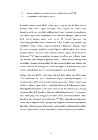 iii.   Mempertingkat dan mengharmonikan kualiti kurikulum TEVT
 iv.    Memperkemas penyampaian TEVT



Kumpulan sasaran utama adalah pelajar yang berpotensi dan ibu bapa mereka.
Pelbagai media massa seperti televisyen, radio, majalah dan selebriti akan
digunakan untuk menyampaikan maklumat seperti gaji permulaan, jenis pekerjaan
dan laluan kerjaya serta pengiktirafan Sijil Kemahiran Malaysia (SKM) untuk
lebih banyak jawatan dalam sector awam. Di sekolah, kaunselor pula
dipertanggungjawabkan untuk membimbing dalam tempoh yang panjang bagi
membantu pelajar, bermula daripada tingkatan 4 berterusan sehingga pelajar
berkenaan memasuki pendidikan tertiari. Banyak sekolah teknik akan ditukar
menjadi sekolah vokasional untuk memberi tumpuan kepada latihan hands-on.
Kurikulum TEVT akan mengandungi komponen kemahiran asas berkaitan literasi
dan numerasi serta penguasan pelbagai bahasa. Latihan industri penting untuk
melahirkan siswazah mempersiapkan diri bagi memenuhi keperluan industri yang
sentiasa berubah. Di samping itu, untuk meningkatkan kebolehpasaran pelajar
secara keseluruhannya, kursus berorientasikan pasaran akan ditambah.

Tenaga kerja yang dimiliki oleh negara kita amat kecil sahaja, iaitu lebih kurang
23%. Komposisi ini perlu ditingkatkan kepada sekurang-kurangnya 37%
menjelang tahun 2015 untuk menjadi sebuah negara maju. Antara program yang
dijalankan adalah Program Sistem Latihan Dual Nasional (SLDN) yang melibatkan
kandungan latihan sebanyak 70% secara hands-on dan 30% latihan teori. Selain itu,
penganugerahan Sijil Kemahiran Malaysia melalui Recognition of Prior Learning.
Pada waktu yang sama, menggalakkan sektor swasta dalam menyediakan latihan
kemahiran dan vokasional menerusi kaedah PPP. Menyediakan bantuan kewangan
dalam bentuk pinjaman kepada pekerja bagi mengikuti latihan untuk peningkatan
kelayakan adalah cara yang dipilih untuk meningkatkan kecekapan pekerja. Selain
itu, satu lagi cara adalah dengan menubuhkan tabung untuk pembiayaan bersama.




                                     15
 