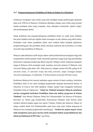 14.3 Pengantarabangsaan Pendidikan di Malaysia Dalam Era Globalisasi


Globalisasi merupakan suatu istilah yang mula mendapat tempat perbincangan akademik
pada awal 1990-an di Malaysia. Globalisasi dikatakan sebagai suatu istilah yang merujuk
kepada perubahan dunia tanpa sempadan. Ianya dikatakan membentuk “global village”
atau perkampungan global.


Impak globalisasi dan pengantarabangsaan pendidikan ketika ini sudah mulai difahami
dan pelan tindakan telah pun digubal untuk menangani isu dan cabaran yang bakal timbul.
Perubahan corak dalam pendidikan dalam masa terdekat akibat daripada globalisasi,
pengantarabangsaan dan perubahan dalam teknologi maklumat dan komunikasi ini cukup
mencabar bagi pendidikan di Malaysia.


Malaysia pada hakikatnya telah berjaya dalam usaha pendemokrasian pengajian tinggi dan
mengeluarkan jumlah graduan untuk memenuhi keperluan tenaga kerja bagi pertumbuhan
ekonominya sepanjang tempoh tiga dekad yang lalu. Sebagai contoh, keupayaan pengajian
tinggi di Malaysia telah meningkat sejak wujudnya universiti pertama di Malaysia, iaitu
Universiti Malaya pada tahun 1961. Pada masa ini, terdapat seramai 942,200 pelajar di 20
universiti awam, 32 universiti swasta dan kolej universiti, empat cawangan kampus
universiti antarabangsa, 21 politeknik, 37 kolej komuniti awam dan 485 kolej swasta.

Kurikulum Malaysia kini mencuri perhatian negara tertentu di dunia misalnya, kurikulum
Pendidikan Islam di sini telah mendapat pengiktirafan daripada International Bureau of
Education di Geneva dan telah dijadikan sebagai rujukan bagi menggubal kurikulum
Pendidikan Islam di Afghanistan. ``Selain itu, Thailand memohon Malaysia membantu
mereka menggubal kurikulum Pendidikan Islam dan latihan perguruan di Selatan
Thailand,'' kata Menteri Pelajaran, Datuk Seri Hishammuddin Tun Hussein di Putrajaya
baru-baru ini. Beliau juga memberitahu, Kementerian Pelajaran telah diminta untuk
memberi taklimat kepada negara lain seperti Vietnam, Filipina dan Indonesia. Bukan itu
sahaja, tambah Datuk Seri Hishammuddin, pada masa yang sama, latihan perguruan di
Malaysia turut mendapat pengiktirafan antarabangsa. ``Setakat ini, negara-negara Asean
telah menghantar guru-guru mereka untuk menjalani latihan praperkhidmatan dan
dalam perkhidmatan di IPG kita,'' ujar beliau.



                                          18
 