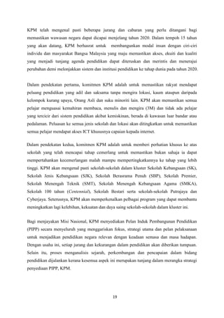 KPM telah mengenal pasti beberapa jurang dan cabaran yang perlu ditangani bagi
memastikan wawasan negara dapat dicapai menjelang tahun 2020. Dalam tempoh 15 tahun
yang akan datang, KPM berhasrat untuk        membangunkan modal insan dengan ciri-ciri
individu dan masyarakat Bangsa Malaysia yang maju memastikan akses, ekuiti dan kualiti
yang menjadi tunjang agenda pendidikan dapat diteruskan dan merintis dan menerajui
perubahan demi melonjakkan sistem dan institusi pendidikan ke tahap dunia pada tahun 2020.


Dalam pendekatan pertama, komitmen KPM adalah untuk memastikan rakyat mendapat
peluang pendidikan yang adil dan saksama tanpa mengira lokasi, kaum ataupun daripada
kelompok kurang upaya, Orang Asli dan suku minoriti lain. KPM akan memastikan semua
pelajar menguasai kemahiran membaca, menulis dan mengira (3M) dan tidak ada pelajar
yang tercicir dari sistem pendidikan akibat kemiskinan, berada di kawasan luar bandar atau
pedalaman. Peluasan ke semua jenis sekolah dan lokasi akan ditingkatkan untuk memastikan
semua pelajar mendapat akses ICT khususnya capaian kepada internet.

Dalam pendekatan kedua, komitmen KPM adalah untuk memberi perhatian khusus ke atas
sekolah yang telah mencapai tahap cemerlang untuk memastikan bukan sahaja ia dapat
mempertahankan kecemerlangan malah mampu mempertingkatkannya ke tahap yang lebih
tinggi. KPM akan mengenal pasti sekolah-sekolah dalam kluster Sekolah Kebangsaan (SK),
Sekolah Jenis Kebangsaan (SJK), Sekolah Berasrama Penuh (SBP), Sekolah Premier,
Sekolah Menengah Teknik (SMT), Sekolah Menengah Kebangsaan Agama (SMKA),
Sekolah 100 tahun (Centennial), Sekolah Bestari serta sekolah-sekolah Putrajaya dan
Cyberjaya. Seterusnya, KPM akan memperkenalkan pelbagai program yang dapat membantu
meningkatkan lagi kelebihan, kekuatan dan daya saing sekolah-sekolah dalam kluster ini.


Bagi menjayakan Misi Nasional, KPM menyediakan Pelan Induk Pembangunan Pendidikan
(PIPP) secara menyeluruh yang menggariskan fokus, strategi utama dan pelan pelaksanaan
untuk menjadikan pendidikan negara relevan dengan keadaan semasa dan masa hadapan.
Dengan usaha ini, setiap jurang dan kekurangan dalam pendidikan akan diberikan tumpuan.
Selain itu, proses menganalisis sejarah, perkembangan dan pencapaian dalam bidang
pendidikan dijalankan kerana kesemua aspek ini merupakan tunjang dalam merangka strategi
penyediaan PIPP, KPM.




                                              19
 