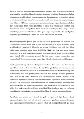 Terdapat beberapa strategi pelaksanaan dan pelan tindakan yang dilaksanakan oleh KPM
antaranya ialah menjadikan Malaysia pusat kecemerlangan pendidikan dengan meningkatkan
jalinan antara sekolah-sekolah cemerlang dalam dan luar negara dan mempakejkan sekolah
swasta dan antarabangsa secara berkesan untuk menarik minat pelajar dan ekspatriat negara
luar. Selain itu KPM juga meminda dasar sekolah antarabangsa supaya dapat meningkatkan
daya saing negara dalam bidang pendidikan di rantau Asia. Antara pelan tindakan yang
dilaksanakan ialah     mengadakan dasar penarafan antarabangsa bagi setiap sekolah
antarabangsa ,menyediakan kurikulum latihan guru dengan kerjasama IPG, dan mendapatkan
kerjasama agensi latihan guru kerajaan dan swasta untuk melatih guru swasta



Seterusnya penglibatan pelajar, guru dan sekolah dalam pertandingan kokurikulum pada
peringkat antarabangsa adalah amat penting untuk meningkatkan jalinan kerjasama antara
sekolah-sekolah cemerlang di dalam dan luar negara .Penglibatan yang lebih aktif dalam
badan-badan pendidikan dunia seperti UNESCO, OECD dan IEA juga sangat penting
dengan menyertai lebih banyak kajian pada peringkat antarabangsa. Selain itu pelan tindakan
yang diambil ialah menjalankan promosi ke luar negara dengan mempakejkan dan
memasarkan IPG secara berkesan agar negara dapat dikenali sebagai pusat pendidikan guru.


Pembangunan sistem pendidikan kebangsaan berlandaskan teras utama iaitu akses kepada
pendidikan, ekuiti dalam pendidikan, kualiti dalam pendidikan dan kecekapan dan
keberkesanan pengurusan pendidikan. Berdasarkan teras utama ini, KPM merancang serta
melaksanakan dasar-dasar pembangunan pendidikan bagi mencapai matlamat pendidikan
yang telah dikenal pasti. Antaranya ialah memperkembang potensi individu secara
menyeluruh bagi melahirkan insan yang seimbang daripada segi jasmani, emosi, rohani dan
intelek (JERI), meningkatkan kreativiti dan inovasi dan budaya ilmu pelajar, membudayakan
sains dan teknologi dan pembelajaran sepanjang hayat, menyediakan sistem pendidikan yang
lebih cekap, berkesan dan bertaraf dunia, menjadikan Malaysia sebagai pusat kecemerlangan
pendidikan dan meningkatkan martabat pendidikan Malaysia pada peringkat antarabangsa.


Penglibatan para pelajar mesti diambil kira pada peringkat awal lagi. Pelajar sebagai
penerima limpahan ilmu sesebuah universiti yang memberi penekanan pengantarabangsaan
akan juga mengalami transformasinya. Jelasnya pelajar kita mesti pandai meraih apa sahaja




                                           20
 