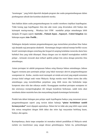 „keuntungan ‟ yang boleh diperoleh daripada program dan usaha pengantarabangsaan dalam
pembangunan sahsiah dan keutuhan akademik mereka.


Satu hakikat dalam usaha pengantarabangsaan itu sendiri membawa implikasi kepelbagaian.
Tidak kurang juga kepelbagaian ilmu dan adat resam yang diwarnakan oleh budaya dan
kelompok masing-masing . Misalnya kini USM          mendaftar pelajar antarabangsa lebih
daripada 20 negara seperti Australia , Finland Jepun , Sepanyol , United Kingdom dan
beberapa negara Asia- Pasifik .


Sebahagian daripada tuntutan pengantarabangsaan juga memerlukan persediaan khas bukan
saja daripada segi pencapaian akademik . Kematangan dengan maksud mampu berfikir secara
kreatif ,memimpin dengan cemerlang dan bergaul di samping ketabahan meneroka dunia baru
berbekal ilmu yang telah dikumpul. Hanya dengan cara ini objektif meningkatkan mobiliti
pelajar , termasuk siswazah akan terhasil apabila pelajar kita selesa denagn peneroka ilmu
antarabangsa.


Antara persiapan ini adalah penguasaan bahasa asing khasnya bahasa antarabangsa ,bahasa
Inggeris terutama para pemimpin pelajar yang bakal menerajui aktiviti pengantarabangsaan
seumpamam ini . Kedua , mereka mesti memupuk set minda universal yang ampuh sementara
jiwanya kekal sebagai anak watan Malaysia. Ketiga mereka mesti faham norma dan etika
antarabangsa yang memebolehkan penjalinan yang lebih mesra dan berkekalan tanpa
kompromi akan nilai dan etikanya sendiri. Kesanggupan membuat persiapan seumpama ini
dan seterusnya memperlengkapkan diri dengan kemahiran berkenaan, sudah tentu akan
membantu dalam menimba baru dan manyumbang kepada kematangan berinteraksi.


Pendek kata dalam kalangan para pelajar aspek kepelbagaian budaya yang menemani proses
pengantarabangsaan seperti yang tersirat dalam halatuju “pintar berkhidmat sambil
bermasyarakat” mesti dipupuk sepenuhnya. Dalam hal ini tidak ada yang lebih wajar untuk
kita semua mengalami dengan lebih dekat dan intim lagi masyarakat berbilang kaum,
budaya ,dan agama.



Kesimpulannya, dunia tanpa sempadan ini memaksa industri pendidikan di Malaysia untuk
melalui era transformasi yang sangat dirasai gelombangnya. Selain itu, perkembangan


                                         21
 