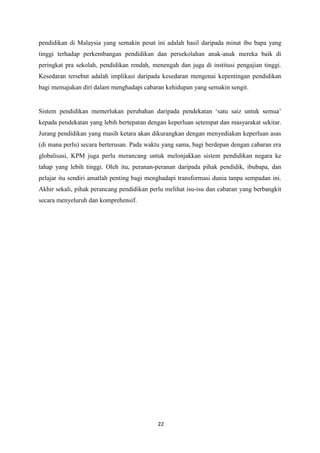 pendidikan di Malaysia yang semakin pesat ini adalah hasil daripada minat ibu bapa yang
tinggi terhadap perkembangan pendidikan dan persekolahan anak-anak mereka baik di
peringkat pra sekolah, pendidikan rendah, menengah dan juga di institusi pengajian tinggi.
Kesedaran tersebut adalah implikasi daripada kesedaran mengenai kepentingan pendidikan
bagi memajukan diri dalam menghadapi cabaran kehidupan yang semakin sengit.


Sistem pendidikan memerlukan perubahan daripada pendekatan „satu saiz untuk semua‟
kepada pendekatan yang lebih bertepatan dengan keperluan setempat dan masyarakat sekitar.
Jurang pendidikan yang masih ketara akan dikurangkan dengan menyediakan keperluan asas
(di mana perlu) secara berterusan. Pada waktu yang sama, bagi berdepan dengan cabaran era
globalisasi, KPM juga perlu merancang untuk melonjakkan sistem pendidikan negara ke
tahap yang lebih tinggi. Oleh itu, peranan-peranan daripada pihak pendidik, ibubapa, dan
pelajar itu sendiri amatlah penting bagi menghadapi transformasi dunia tanpa sempadan ini.
Akhir sekali, pihak perancang pendidikan perlu melihat isu-isu dan cabaran yang berbangkit
secara menyeluruh dan komprehensif.




                                            22
                                             1

                                            1
 