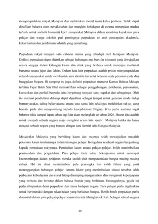 menyatupadukan rakyat Malaysia dan melahirkan modal insan kelas pertama. Tidak dapat
dinafikan bahawa alam persekolahan dan mungkin kehidupan di asrama merupakan medan
terbaik untuk melatih komuniti kecil masyarakat Malaysia dalam membina keyakinan para
pelajar dan warga sekolah peri pentingnya perpaduan ke arah pencapaian akademik,
kokurikulum dan pembinaan sahsiah yang cemerlang.


Perpaduan rakyat menjadi satu cabaran utama yang dihadapi oleh Kerajaan Malaysia.
Definisi perpaduan dapat diertikan sebagai hubungan erat bersifat toleransi yang diwujudkan
secara sengaja dalam kalangan kaum dan etnik yang berbeza untuk mencapai matlamat
bersama secara jujur dan ikhlas. Dalam kata lain perpaduan adalah proses menyatupadukan
seluruh masyarakat untuk membentuk satu identiti dan nilai bersama serta perasaan cinta dan
banggakan Negara. Di samping itu juga, definisi perpaduan menurut Kamus Bahasa Melayu
terbitan Fajar Bakti Sdn Bhd mentakrifkan sebagai penggabungan, peleburan, persesuaian,
kecocokan dan perihal berpadu iaitu bergabung menjadi satu, sepakat dan sebagainya. Oleh
itu institusi pendidikan diharap dapat dijadikan sebagai tempat untuk generasi muda hidup
bermasyarakat, saling bekerjasama antara satu sama lain sekaligus melahirkan rakyat yang
bersatu padu dan menyumbang kepada kesejahteraan Negara. Kita perlu sentiasa ingat
bahawa tidak sampai lapan tahun lagi kita akan melangkah ke tahun 2020. Hasrat kita adalah
untuk menjadi sebuah negara maju mengikut acuan kita sendiri. Malaysia ketika itu harus
menjadi sebuah negara yang bersatu dengan satu identiti iaitu Bangsa Malaysia.


Masyarakat Malaysia yang berbilang kaum dan majmuk telah mewujudkan masalah
polarisasi kaum terutamanya dalam kalangan pelajar. Keteguhan sesebuah negara bergantung
kepada perpaduan rakyatnya. Pemisahan kaum antara pelajar-pelajar, boleh menimbulkan
permusuhan dan pergaduhan. Para pelajar tentu sukar bekerjasama untuk mencapai
kecemerlangan dalam pelajaran mereka seolah-olah mengutamakan bangsa masing-masing
sahaja. Hal ini akan menimbulkan pula prasangka dan salah faham yang pasti
merenggangkan hubungan pelajar. Antara faktor yang menimbulkan situasi tersebut ialah
perbezaan kebudayaan dan corak hidup disamping mengamalkan dan menganuti kepercayaan
yang berbeza dan bertutur dalam bahasa ibunda yang berlainan. Sesungguhnya, gejala ini
perlu dihapuskan demi perpaduan dan masa hadapan negara. Para pelajar perlu digalakkan
untuk berinteraksi dengan rakan-rakan yang berlainan bangsa. Benih-benih perpaduan perlu
disemaidi dalam jiwa pelajar-pelajar semasa berada dibangku sekolah. Sebagai sebuah negara



                                             24
 