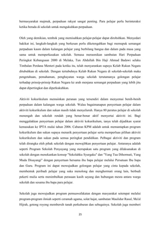 bermasyarakat majmuk, perpaduan rakyat sangat penting. Para pelajar perlu berinteraksi
ketika berada di sekolah untuk mengukuhkan perpaduan.


Oleh yang demikian, tembok yang memisahkan pelajar-pelajar dapat dirobohkan. Menyedari
hakikat ini, langkah-langkah yang berkesan perlu diketengahkan bagi memupuk semangat
perpaduan kaum dalam kalangan pelajar yang berbilang bangsa dan dalam pada masa yang
sama untuk memperkasakan sekolah. Semasa merasmikan sambutan Hari Perpaduan
Peringkat Kebangsaan 2000 di Melaka, Tun Abdullah Bin Hají Ahmad Badawi selaku
Timbalan Perdana Menteri pada ketika itu, telah menyarankan supaya Kelab Rukun Negara
ditubuhkan di sekolah. Dengan tertubuhnya Kelab Rukun Negara di sekolah-sekolah maka
pengetahuan, pemahaman, penghayatan warga sekolah terutamanya golongan pelajar
terhadap prinsip-prinsip Rukun Negara ke arah menjana semangat perpaduan yang lebih jitu
dapat dipertingkat dan diperkukuhkan.


Aktiviti kokurikulum memainkan peranan yang tersendiri dalam menyemai benih-benih
perpaduan dalam kalangan warga sekolah. Walau bagaimanapun penyertaan pelajar dalam
aktiviti kokurikulum dan sukan masih tidak menyeluruh. Hanya 80 peratus pelajar di sekolah
menengah dan sekolah rendah yang benar-benar aktif menyertai aktiviti ini. Bagi
menggalakkan penyertaan pelajar dalam aktiviti kokurikulum, ianya telah dijadikan syarat
kemasukan ke IPTA mulai tahun 2006. Cabaran KPM adalah untuk memantapkan program
kokurikulum dan sukan supaya menarik penyertaan pelajar serta memperluas pilihan aktiviti
kokurikulum dan sukan pada semua peringkat pendidikan. Pelbagai aktiviti dan program
telah dirangka oleh pihak sekolah dengan mewajibkan penyertaan pelajar. Antaranya adalah
seperti Program Sekolah Penyayang yang merupakan satu program yang dilaksanakan di
sekolah dengan menekankan konsep "Sekolahku Syurgaku" dan "Yang Tua Dihormati, Yang
Muda Disayangi" dengan penyertaan bersama ibu bapa pelajar melalui Persatuan Ibu bapa
dan Guru. Program ini dapat mewujudkan golongan pelajar yang cinta kepada sekolah,
membentuk peribadi pelajar yang suka menolong dan menghormati orang lain, berbudi
pekerti mulia serta menimbulkan perasaan kasih sayang dan hubungan mesra antara warga
sekolah dan sesama ibu bapa para pelajar.


Sekolah juga mewujudkan program pemuawafakatan dengan masyarakat setempat melalui
program-program ilmiah seperti ceramah agama, solat hajat, sambutan Maulidur Rasul, Ma'al
Hijrah, gotong royong membersih tanah perkuburan dan sebagainya. Sekolah juga memberi


                                            25
 