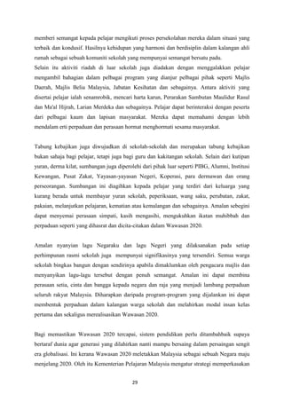 memberi semangat kepada pelajar mengikuti proses persekolahan mereka dalam situasi yang
terbaik dan kondusif. Hasilnya kehidupan yang harmoni dan berdisiplin dalam kalangan ahli
rumah sebagai sebuah komuniti sekolah yang mempunyai semangat bersatu padu.
Selain itu aktiviti riadah di luar sekolah juga diadakan dengan menggalakkan pelajar
mengambil bahagian dalam pelbagai program yang dianjur pelbagai pihak seperti Majlis
Daerah, Majlis Belia Malaysia, Jabatan Kesihatan dan sebagainya. Antara aktiviti yang
disertai pelajar ialah senamrobik, mencari harta karun, Perarakan Sambutan Maulidur Rasul
dan Ma'al Hijrah, Larian Merdeka dan sebagainya. Pelajar dapat berinteraksi dengan peserta
dari pelbagai kaum dan lapisan masyarakat. Mereka dapat memahami dengan lebih
mendalam erti perpaduan dan perasaan hormat menghormati sesama masyarakat.


Tabung kebajikan juga diwujudkan di sekolah-sekolah dan merupakan tabung kebajikan
bukan sahaja bagi pelajar, tetapi juga bagi guru dan kakitangan sekolah. Selain dari kutipan
yuran, derma kilat, sumbangan juga diperolehi dari pihak luar seperti PIBG, Alumni, Institusi
Kewangan, Pusat Zakat, Yayasan-yayasan Negeri, Koperasi, para dermawan dan orang
perseorangan. Sumbangan ini diagihkan kepada pelajar yang terdiri dari keluarga yang
kurang berada untuk membayar yuran sekolah, peperiksaan, wang saku, perubatan, zakat,
pakaian, melanjutkan pelajaran, kematian atau kemalangan dan sebagainya. Amalan sebegini
dapat menyemai perasaan simpati, kasih mengasihi, mengukuhkan ikatan muhibbah dan
perpaduan seperti yang dihasrat dan dicita-citakan dalam Wawasan 2020.


Amalan nyanyian lagu Negaraku dan lagu Negeri yang dilaksanakan pada setiap
perhimpunan rasmi sekolah juga mempunyai signifikasinya yang tersendiri. Semua warga
sekolah bingkas bangun dengan sendirinya apabila dimaklumkan oleh pengacara majlis dan
menyanyikan lagu-lagu tersebut dengan penuh semangat. Amalan ini dapat membina
perasaan setia, cinta dan bangga kepada negara dan raja yang menjadi lambang perpaduan
seluruh rakyat Malaysia. Diharapkan daripada program-program yang dijalankan ini dapat
membentuk perpaduan dalam kalangan warga sekolah dan melahirkan modal insan kelas
pertama dan sekaligus merealisasikan Wawasan 2020.


Bagi memastikan Wawasan 2020 tercapai, sistem pendidikan perlu ditambahbaik supaya
bertaraf dunia agar generasi yang dilahirkan nanti mampu bersaing dalam persaingan sengit
era globalisasi. Ini kerana Wawasan 2020 meletakkan Malaysia sebagai sebuah Negara maju
menjelang 2020. Oleh itu Kementerian Pelajaran Malaysia mengatur strategi memperkasakan


                                          29
 