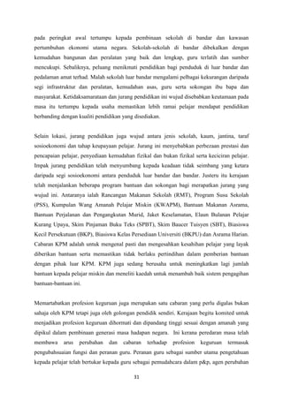 pada peringkat awal tertumpu kepada pembinaan sekolah di bandar dan kawasan
pertumbuhan ekonomi utama negara. Sekolah-sekolah di bandar dibekalkan dengan
kemudahan bangunan dan peralatan yang baik dan lengkap, guru terlatih dan sumber
mencukupi. Sebaliknya, peluang menikmati pendidikan bagi penduduk di luar bandar dan
pedalaman amat terhad. Malah sekolah luar bandar mengalami pelbagai kekurangan daripada
segi infrastruktur dan peralatan, kemudahan asas, guru serta sokongan ibu bapa dan
masyarakat. Ketidaksamarataan dan jurang pendidikan ini wujud disebabkan keutamaan pada
masa itu tertumpu kepada usaha memastikan lebih ramai pelajar mendapat pendidikan
berbanding dengan kualiti pendidikan yang disediakan.


Selain lokasi, jurang pendidikan juga wujud antara jenis sekolah, kaum, jantina, taraf
sosioekonomi dan tahap keupayaan pelajar. Jurang ini menyebabkan perbezaan prestasi dan
pencapaian pelajar, penyediaan kemudahan fizikal dan bukan fizikal serta keciciran pelajar.
Impak jurang pendidikan telah menyumbang kepada keadaan tidak seimbang yang ketara
daripada segi sosioekonomi antara penduduk luar bandar dan bandar. Justeru itu kerajaan
telah menjalankan beberapa program bantuan dan sokongan bagi merapatkan jurang yang
wujud ini. Antaranya ialah Rancangan Makanan Sekolah (RMT), Program Susu Sekolah
(PSS), Kumpulan Wang Amanah Pelajar Miskin (KWAPM), Bantuan Makanan Asrama,
Bantuan Perjalanan dan Pengangkutan Murid, Jaket Keselamatan, Elaun Bulanan Pelajar
Kurang Upaya, Skim Pinjaman Buku Teks (SPBT), Skim Baucer Tuisyen (SBT), Biasiswa
Kecil Persekutuan (BKP), Biasiswa Kelas Persediaan Universiti (BKPU) dan Asrama Harian.
Cabaran KPM adalah untuk mengenal pasti dan mengesahkan kesahihan pelajar yang layak
diberikan bantuan serta memastikan tidak berlaku pertindihan dalam pemberian bantuan
dengan pihak luar KPM. KPM juga sedang berusaha untuk meningkatkan lagi jumlah
bantuan kepada pelajar miskin dan meneliti kaedah untuk menambah baik sistem pengagihan
bantuan-bantuan ini.


Memartabatkan profesion keguruan juga merupakan satu cabaran yang perlu digalas bukan
sahaja oleh KPM tetapi juga oleh golongan pendidik sendiri. Kerajaan begitu komited untuk
menjadikan profesion keguruan dihormati dan dipandang tinggi sesuai dengan amanah yang
dipikul dalam pembinaan generasi masa hadapan negara. Ini kerana peredaran masa telah
membawa     arus   perubahan   dan   cabaran   terhadap   profesion   keguruan    termasuk
pengubahsuaian fungsi dan peranan guru. Peranan guru sebagai sumber utama pengetahuan
kepada pelajar telah bertukar kepada guru sebagai pemudahcara dalam p&p, agen perubahan

                                          31
 