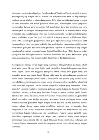 dan sumber inspirasi kepada pelajar. Guru harus kreatif dan inovatif untuk menjadikan sistem
penyampaian p&p menjadi efektif, menarik dan menyeronokkan. Oleh itu bagi mencapai
matlamat memartabatkan profesion keguruan ini KPM telah memfokuskan kepada beberapa
isu iaitu menambah baik sistem pemilihan calon guru, memantapkan latihan perguruan,
memantapkan kerjaya guru, menambah baik persekitaran kerja dan kebajikan guru serta
memantapkan perancangan dan pengurusan sumber manusia. KPM berhasrat bukan sahaja
melahirkan guru yang berkualiti, tetapi juga memastikan mereka yang berkualiti kekal dalam
sistem pendidikan negara dan kekal berkualiti di sepanjang tempoh perkhidmatan. Mulai
tahun 2005, syarat-syarat pengambilan calon guru diperketatkan bagi memastikan KPM
mendapat hanya calon guru yang berkualiti bagi profesion ini. Usaha untuk melahirkan dan
melestarikan guru-guru berkualiti dalam profesion keguruan ini dimantapkan lagi dengan
menaiktarafkan maktab perguruan kepada Institut Pendidikan Guru (IPG), dan meneruskan
pelbagai latihan dalam perkhidmatan di Institut Aminuddin Baki (IAB). Dalam masa yang
sama, usaha diteruskan bagi menambah baik laluan kerjaya dan kebajikan guru.


Kesimpulannya sebagai sebuah negara yang mempunyai pelbagai bahasa dan kaum, adalah
amat wajar bahasa Melayu telah dipilih untuk menjadikan bahasa kebangsaan atau bahasa
rasmi negara. Kesan dari tinggalan penjajahan British dahulu amat payah untuk kita
selesaikan kerana masyarakat Tanah Melayu pada waktu itu dibentukdengan sengaja oleh
British untuk kepentingan politik mereka. Dasar pecah dan perintah yang dijalankan itu,
menyebabkan pemimpin-pemimpin negara sampai sekarang terpaksa memikirkan jalan tebaik
untuk mencapai perpaduan. Dalam suasana masyarakat majmuk yang mempunyai "ethno-
centristic" yang masyarakatnya mempunyai pelbagai agama, budaya dan fahaman "Cultural
pluralism" tentunya perkara yang berkaitan dengan perpaduan nasional perlu diambil
perhatian dari semasa ke semasa. Untuk mewujudkan proses pemasyarakatan ini, pendidikan
adalah merupakan satu kaedah terpenting. Menyedari betapa pentingnya tujuan untuk
memastikan sistem pendidikan negara menjadi wadah berkesan ke arah memenuhi aspirasi
negara, selaras dengan usaha untuk melahirkan generasi yang bersatupadu, dapat
menyesuaikan diri dalam masyarakat, membina kemajuan dan kesejahteraan diri serta
menyumbang kepada keharmonian dan kemakmuran Negara, semua pendidik harus
meletakkan kepentingan nasional dan Negara pada kedudukan paling utama daripada
kepentingan masing-masing. Hal ini dapat dilakukan dengan memberikan sokongan dan
dorongan kepada usaha-usaha murni dan program-program yang telah dirancang dengan
sistematik.

                                           32
 