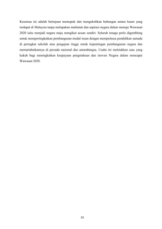 Kesemua ini adalah bertujuan memupuk dan mengukuhkan hubungan antara kaum yang
terdapat di Malaysia tanpa melupakan matlamat dan aspirasi negara dalam menuju Wawasan
2020 iaitu menjadi negara maju mengikut acuan sendiri. Seluruh tenaga perlu digembleng
untuk mempertingkatkan pembangunan modal insan dengan memperkasa pendidikan samada
di peringkat sekolah atau pengajian tinggi untuk kepentingan pembangunan negara dan
memartabatkannya di persada nasional dan antarabangsa. Usaha ini meletakkan asas yang
kukuh bagi meningkatkan keupayaan pengetahuan dan inovasi Negara dalam mencapai
Wawasan 2020.




                                          33
 
