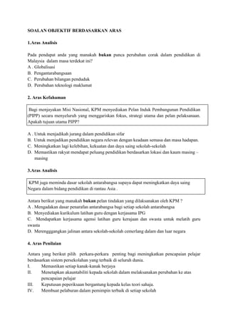 SOALAN OBJEKTIF BERDASARKAN ARAS

1.Aras Analisis

Pada pendapat anda yang manakah bukan punca perubahan corak dalam pendidikan di
Malaysia dalam masa terdekat ini?
A . Globalisasi
B. Pengantarabangsaan
C. Perubahan bilangan penduduk
D. Perubahan teknologi maklumat

2. Aras Kefahaman

 Bagi menjayakan Misi Nasional, KPM menyediakan Pelan Induk Pembangunan Pendidikan
(PIPP) secara menyeluruh yang menggariskan fokus, strategi utama dan pelan pelaksanaan.
Apakah tujuan utama PIPP?

A . Untuk menjadikah jurang dalam pendidikan sifar
B. Untuk menjadikan pendidikan negara relevan dengan keadaan semasa dan masa hadapan.
C. Meningkatkan lagi kelebihan, kekuatan dan daya saing sekolah-sekolah
D. Memastikan rakyat mendapat peluang pendidikan berdasarkan lokasi dan kaum masing –
    masing

3.Aras Analisis

KPM juga meminda dasar sekolah antarabangsa supaya dapat meningkatkan daya saing
Negara dalam bidang pendidikan di rantau Asia .

Antara berikut yang manakah bukan pelan tindakan yang dilaksanakan oleh KPM ?
A . Mengadakan dasar penarafan antarabangsa bagi setiap sekolah antarabangsa
B. Menyediakan kurikulum latihan guru dengan kerjasama IPG
C. Mendapatkan kerjasama agensi latihan guru kerajaan dan swasta untuk melatih guru
swasta
D. Merengggangkan jalinan antara sekolah-sekolah cemerlang dalam dan luar negara

4. Aras Penilaian

Antara yang berikut pilih perkara-perkara penting bagi meningkatkan pencapaian pelajar
berdasarkan sistem persekolahan yang terbaik di seluruh dunia.
I.     Memastikan setiap kanak-kanak berjaya
II.    Menetapkan akauntabiliti kepada sekolah dalam melaksanakan perubahan ke atas
       pencapaian pelajar
III.   Keputusan peperiksaan bergantung kepada kelas teori sahaja.
IV.    Membuat pelaburan dalam pemimpin terbaik di setiap sekolah
 