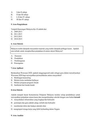 A.     I dan II sahaja
B.     II dan III sahaja
C.     I, II dan IV sahaja
D.     III dan IV sahaja

5. Aras Pengetahuan

Tempoh Rancangan Malaysia Ke-10 adalah dari
A. 2009-2013
B. 2011-2015
C. 2012-2015
D. 2010-2015

6. Aras Sintesis

Malaysia terdiri daripada masyarakat majmuk yang terdiri daripada pelbagai kaum . Apakah
cara terbaik untuk menghasilkan perpaduan di antara rakyat Malaysia?

A.   Ekonomi
B.   Pendidikan
C.   Pembangunan
D.   Penempatan

7.Aras Aplikasi

Berdasarkan Wawasan 2020, apakah tanggungjawab anda sebagai guru dalam merealisasikan
Wawasan 2020 bagi mewujudkan permuafakatan antara masyarakat?
A. Bimbingan kaunseling
B. Melalui kelas tambahan berbayar
C. Melalui program-program ilmiah
D. Sambutan hari kanak-kanak

8.Aras Sintesis

Adalah menjadi hasrat Kementerian Pelajaran Malaysia melalui setiap pendidiknya untuk
mewujudkan perpaduan antara kaum dan memperkasakan sekolah dengan cara beikut kecuali
A. menyediakan infrastruktur yang lengkap dan berkualiti
B. pemimpin dan guru adalah cekap, terlatih dan berkualiti
C. membentuk iklim dan budaya sekolah sihat
D. mengimport tenaga kerja yang lebih berbanding dalam Negara


9. Aras Analisis
 