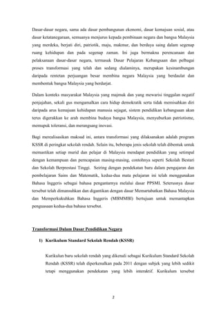 Dasar-dasar negara, sama ada dasar pembangunan ekonomi, dasar kemajuan sosial, atau
dasar ketatanegaraan, semuanya menjurus kepada pembinaan negara dan bangsa Malaysia
yang merdeka, berjati diri, patriotik, maju, makmur, dan berdaya saing dalam segenap
ruang kehidupan dan pada segenap zaman. Ini juga bermakna perencanaan dan
pelaksanaan dasar-dasar negara, termasuk Dasar Pelajaran Kebangsaan dan pelbagai
proses transformasi yang telah dan sedang dialaminya, merupakan kesinambungan
daripada rentetan perjuangan besar membina negara Malaysia yang berdaulat dan
membentuk bangsa Malaysia yang berdarjat.

Dalam konteks masyarakat Malaysia yang majmuk dan yang mewarisi tinggalan negatif
penjajahan, sekali gus mengamalkan cara hidup demokratik serta tidak memisahkan diri
daripada arus kemajuan kehidupan manusia sejagat, sistem pendidikan kebangsaan akan
terus digerakkan ke arah membina budaya bangsa Malaysia, menyuburkan patriotisme,
memupuk toleransi, dan merangsang inovasi.

Bagi merealisasikan maksud ini, antara transformasi yang dilaksanakan adalah program
KSSR di peringkat sekolah rendah. Selain itu, beberapa jenis sekolah telah dibentuk untuk
memastikan setiap murid dan pelajar di Malaysia mendapat pendidikan yang setimpal
dengan kemampuan dan perncapaian masing-masing, contohnya seperti Sekolah Bestari
dan Sekolah Berprestasi Tinggi. Seiring dengan pendekatan baru dalam pengajaran dan
pembelajaran Sains dan Matematik, kedua-dua mata pelajaran ini telah menggunakan
Bahasa Inggeris sebagai bahasa pengantarnya melalui dasar PPSMI. Seterusnya dasar
tersebut telah dimansuhkan dan digantikan dengan dasar Memartabatkan Bahasa Malaysia
dan Memperkukuhkan Bahasa Inggeris (MBMMBI) bertujuan untuk memantapkan
penguasaan kedua-dua bahasa tersebut.




Transformasi Dalam Dasar Pendidikan Negara

   1) Kurikulum Standard Sekolah Rendah (KSSR)


       Kurikulun baru sekolah rendah yang dikenali sebagai Kurikulum Standard Sekolah
       Rendah (KSSR) telah diperkenalkan pada 2011 dengan subjek yang lebih sedikit
       tetapi menggunakan pendekatan yang lebih interaktif. Kurikulum tersebut




                                            2
 