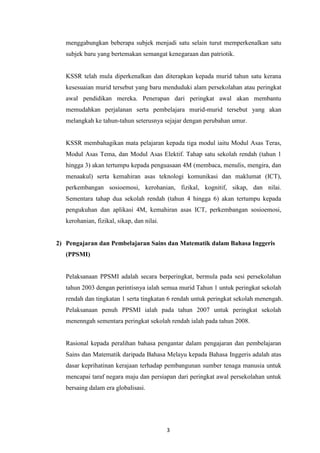 menggabungkan beberapa subjek menjadi satu selain turut memperkenalkan satu
   subjek baru yang bertemakan semangat kenegaraan dan patriotik.


   KSSR telah mula diperkenalkan dan diterapkan kepada murid tahun satu kerana
   kesesuaian murid tersebut yang baru menduduki alam persekolahan atau peringkat
   awal pendidikan mereka. Penerapan dari peringkat awal akan membantu
   memudahkan perjalanan serta pembelajara murid-murid tersebut yang akan
   melangkah ke tahun-tahun seterusnya sejajar dengan perubahan umur.


   KSSR membahagikan mata pelajaran kepada tiga modul iaitu Modul Asas Teras,
   Modul Asas Tema, dan Modul Asas Elektif. Tahap satu sekolah rendah (tahun 1
   hingga 3) akan tertumpu kepada penguasaan 4M (membaca, menulis, mengira, dan
   menaakul) serta kemahiran asas teknologi komunikasi dan maklumat (ICT),
   perkembangan sosioemosi, kerohanian, fizikal, kognitif, sikap, dan nilai.
   Sementara tahap dua sekolah rendah (tahun 4 hingga 6) akan tertumpu kepada
   pengukuhan dan aplikasi 4M, kemahiran asas ICT, perkembangan sosioemosi,
   kerohanian, fizikal, sikap, dan nilai.


2) Pengajaran dan Pembelajaran Sains dan Matematik dalam Bahasa Inggeris
   (PPSMI)


   Pelaksanaan PPSMI adalah secara berperingkat, bermula pada sesi persekolahan
   tahun 2003 dengan perintisnya ialah semua murid Tahun 1 untuk peringkat sekolah
   rendah dan tingkatan 1 serta tingkatan 6 rendah untuk peringkat sekolah menengah.
   Pelaksanaan penuh PPSMI ialah pada tahun 2007 untuk peringkat sekolah
   menenngah sementara peringkat sekolah rendah ialah pada tahun 2008.


   Rasional kepada peralihan bahasa pengantar dalam pengajaran dan pembelajaran
   Sains dan Matematik daripada Bahasa Melayu kepada Bahasa Inggeris adalah atas
   dasar keprihatinan kerajaan terhadap pembangunan sumber tenaga manusia untuk
   mencapai taraf negara maju dan persiapan dari peringkat awal persekolahan untuk
   bersaing dalam era globalisasi.




                                            3
 