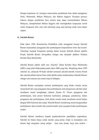 Dengan keputusan ini, kerajaan menawarkan pendekatan baru dalam pengajaran
   Sains, Matematik, Bahasa Malaysia, dan Bahasa Inggeris. Kerajaan percaya
   bahawa dengan pendekatan baru ini,kita akan dapat memartabatkan Bahasa
   Malaysia, memperkukuh Bahasa Inggeris dan meningkatkan keupayaan murid
   untuk menguasai ilmu sains dan teknologi yang amat penting untuk masa depan
   negara.


4) Sekolah Bestari


   Pada tahun 1996, Kementerian Pendidikan telah menggubal konsep Sekolah
   Bestari berpusatkan pengajaran dan pembelajaran berpemikiran kritis dan kreatif.
   Teknologi menjadi komponen penting dalam konsep Sekolah Bestari apabila
   Projek Sekolah Bestari diwujudkan sebagai satu daripada Aplikasi Perdana
   Koridor Raya Multimedia.


   Sekolah Bestari adalah salah satu „flagship‟ dalam Koridor Raya Multimedia
   (MSC) yang telah dilaksanakan pada tahun 2000 yang lalu. Menjelang tahun 1999
   sebelum ini, sebanyak 90 buah sekolah termasuk sekolah-sekolah Asrama Penuh
   dan sekolah pilihan harian biasa telah dipilih untuk melaksanakan Sekolah Bestari
   sebagai satu-satunya cara untuk maju ke hadapan.


   Sekolah Bestari merupakan institusi pembelajaran yang direka semula secara
   menyeluruh dari segi pengajaran dan pembelajaran serta pengurusan sekolah untuk
   membantu murid menghadapi cabaran Zaman IT. Proses pengajaran dan
   pembelajaran, iaitu proses berkaitan kurikulum, pedagogi, pentaksiran, bahan
   pengajaran dan pembelajaran, telah direka semula untuk membantu murid belajar
   dengan lebih berkesan dan cekap. Sekolah Bestari mendorong murid mengamalkan
   pembelajaran akses kendiri dan terarah kendiri serta mengikut kadar pembelajaran
   sendiri.


   Sekolah Bestari membawa kepada pendemokrasian pendidikan sepenuhnya.
   Sekolah ini bukan hanya untuk mereka yang pintar, tetapi ia merupakan cara
   bestari bagi menjamin setiap pelajar – kuat atau lemah, kaya atau miskin –



                                       5
 