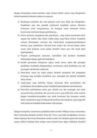 Dengan berlandaskan hujah demikian, tujuh strategi kritikal seperti yang diringkaskan
berikut hendaklah dilakukan tindakan sewajarnya:

    a) Kandungan kurikulum dan mata pelajaran perlu terus dikaji dan ditingkatkan.
        Penglibatan guru dan pendidik profesional hendaklah sentiasa diberikan
        keutamaan untuk menjayakannya. Ini bertujuan untuk memenuhi kriteria
        kerelevanan kurikulum dengan perubahannya.
    b) Sistem penilaian, pengukuran dan peperiksaan , yang terlalu menekankan deria
        ingatan dan hafalan fakta dalam subjek-subjek yang bukan kritikal, hendaklah
        sentiasa dikurangkan; metologi dan teknik-teknik pengajaran-pembelajaran
        bermutu yang menekankan sifat-sifat kritis, kreatis dan inovatif pelajar dalam
        semua mata pelajaran secara paling interaktif antara guru dan murid perlu
        dipertingkatkan.
    c) Program     pembangunan    prasarana,       kemudahan   dan   peralatan   hendaklah
        dilaksanakan dengan gigih dan berdedikasi.
    d) Jumlah peruntukan belanjawan negara untuk semua sektor dan peringkat
        pendidikan, hendaklah dilipatgandakan, terutamanya untuk pendidikan asas dan
        menengah, teknikal dan vokasional.
    e) Dasar-dasar utama per kapita pelajar daripada peruntukan dan pengagihan
        kewangan bagi peringkat pendidikan asas, menengah dan teknikal hendaklah
        dikaji semula.
    f) Aspek-aspek yang berkaitan dengan keselesaan iklim persekolahan dan
        pembelajaran dan kebajikan pelajar hendaklah dipertingkatkan peruntukannya.
    g) Skim-skim perkhidmatan untuk guru sekolah asas dan menengah, dan untuk
        pensyarah kolej, politeknik, dan universiti awam, yang lebih baik untuk menarik
        dengan kemudahan-kemudahan asas untuk keselesaan dan kemajuan mereka
        dalam menjalankan tugas di tahap profesionalisme dan kepakaran yang tinggi dan
        lebih berkesan hendaklah dilaksanakan oleh kerajaan.



Sebagai kesimpulan, transformasi pendidikan dalam konteks 1Malaysia harus menemukan
faktor berbanding daripada tamadun Barat dan Timur yang boleh diungkapkan menerusi
olahan bijaksana dan kreatif berasaskan sumber-sumber asli daripada agama dan tamadun
supaya reflketif terhadap Islam sebagai suatu tamadun besar dapat melakukan interaktif



                                               7
 