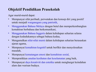 Objektif Pendidikan Prasekolah
Agar murid-murid dapat:
• Mempunyai sifat peribadi, perwatakan dan konsep diri yang positif
  untuk menjadi warganegara yang patriotik,
• Menggunakan Bahasa Melayu dengan betul dan memperkembangkan
  kemahiran berbahasa dan berkomunikasi,
• Menggunakan Bahasa Inggeris dalam kehidupan seharian selaras
  dengan kedudukannya sebagai bahasa kedua,
• Mengamalkan nilai-nilai murni dalam kehidupan seharian berasaskan
  ajaran agama,
• Mempunyai kemahiran kognitif untuk berfikir dan menyelesaikan
  masalah,
• Mempunyai kematangan emosi dan kemahiran sosial,
• Mempratikkan amalan kesihatan dan keselamatan yang baik,
• Mempunyai daya kreativiti dan estetika untuk menghargai keindahan
  alam dan warisan budaya.
 