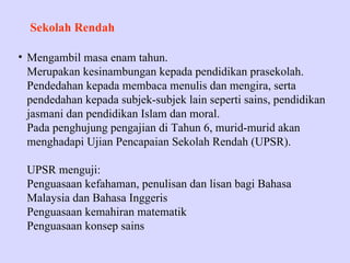 Sekolah Rendah

• Mengambil masa enam tahun.
  Merupakan kesinambungan kepada pendidikan prasekolah.
  Pendedahan kepada membaca menulis dan mengira, serta
  pendedahan kepada subjek-subjek lain seperti sains, pendidikan
  jasmani dan pendidikan Islam dan moral.
  Pada penghujung pengajian di Tahun 6, murid-murid akan
  menghadapi Ujian Pencapaian Sekolah Rendah (UPSR).

 UPSR menguji:
 Penguasaan kefahaman, penulisan dan lisan bagi Bahasa
 Malaysia dan Bahasa Inggeris
 Penguasaan kemahiran matematik
 Penguasaan konsep sains
 