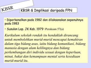 K BSR       KBSR & Implikasi daripada FPN

 • Diperkenalkan pada 1982 dan dilaksanakan sepenuhnya
 pada 1983
 • Susulan Lap. JK Kab. 1979 :Perakuan 57(a)

 Kurikulum sekolah rendah itu hendaklah dirancang
 untuk membolehkan murid-murid mencapai kemahiran
 dalam tiga bidang asas, iaitu bidang komunikasi, bidang
 manusia dengan alam kelilingnya dan bidang
 perkembangan diri individu sesuai dengan keperluan,
 minat, bakat dan kemampuan mental serta kesediaan
 murid-murid itu.
 