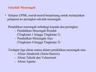 Sekolah Menengah

• Selepas UPSR, murid-murid berpeluang untuk melanjutkan
  pelajaran ke peringkat sekolah menengah.

  Pendidikan menengah terbahagi kepada dua peringkat:
      - Pendidikan Menengah Rendah
        (Tingkatan 1 hingga Tingkatan 3)
      - Pendidikan Menengah Atas
        (Tingkatan 4 hingga Tingkatan 5)

  Terdapat tiga aliran utama dalam pendidikan menengah atas:
      - Aliran Akademik (Sains/Sastera)
      - Aliran Teknik dan Vokasional
      - Aliran Agama
 