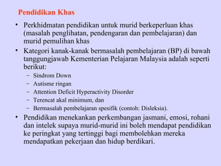 Pendidikan Khas
• Perkhidmatan pendidikan untuk murid berkeperluan khas
  (masalah penglihatan, pendengaran dan pembelajaran) dan
  murid pemulihan khas
• Kategori kanak-kanak bermasalah pembelajaran (BP) di bawah
  tanggungjawab Kementerian Pelajaran Malaysia adalah seperti
  berikut:
   –   Sindrom Down
   –   Autisme ringan
   –   Attention Deficit Hyperactivity Disorder
   –   Terencat akal minimum, dan
   –   Bermasalah pembelajaran spesifik (contoh: Disleksia).
• Pendidikan menekankan perkembangan jasmani, emosi, rohani
  dan intelek supaya murid-murid ini boleh mendapat pendidikan
  ke peringkat yang tertinggi bagi membolehkan mereka
  mendapatkan pekerjaan dan hidup berdikari.
 