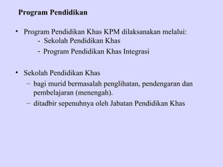 Program Pendidikan

• Program Pendidikan Khas KPM dilaksanakan melalui:
      - Sekolah Pendidikan Khas
      - Program Pendidikan Khas Integrasi

• Sekolah Pendidikan Khas
   – bagi murid bermasalah penglihatan, pendengaran dan
     pembelajaran (menengah).
   – ditadbir sepenuhnya oleh Jabatan Pendidikan Khas
 