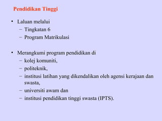 Pendidikan Tinggi

• Laluan melalui
   – Tingkatan 6
   – Program Matrikulasi

• Merangkumi program pendidikan di
  – kolej komuniti,
  – politeknik,
  – institusi latihan yang dikendalikan oleh agensi kerajaan dan
    swasta,
  – universiti awam dan
  – institusi pendidikan tinggi swasta (IPTS).
 