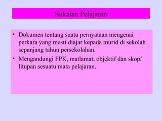 Sukatan Pelajaran

• Dokumen tentang suatu pernyataan mengenai
  perkara yang mesti diajar kepada murid di sekolah
  sepanjang tahun persekolahan.
• Mengandungi FPK, matlamat, objektif dan skop/
  litupan sesuatu mata pelajaran.
 