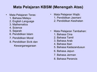 Mata Pelajaran KBSM (Menengah Atas)
•   Mata Pelajaran Teras:     •   Mata Pelajaran Wajib:
    1. Bahasa Melayu              1. Pendidikan Jasmani
    2. English Language           2. Pendidikan Kesihatan
    3. Mathematics
    4. Science
    5. Sejarah                •   Mata Pelajaran Tambahan:
    6. Pendidikan Islam           1. Bahasa Cina
    7. Pendidikan Moral           2. Bahasa Tamil
    8. Pendidikan Sivik dan       3. Bahasa Arab
                                  4. Bahasa Iban
        Kewarganegaraan
                                  5. Bahasa Kadazandusun
                                  6. Bahasa Jepun
                                  7. Bahasa Jerman
                                  8. Bahasa Perancis
 