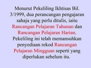 Menurut Pekeliling Ikhtisas Bil.
3/1999, dua perancangan pengajaran
   sahaja yang perlu ditulis, iaitu
 Rancangan Pelajaran Tahunan dan
    Rancangan Pelajaran Harian.
 Pekeliling ini telah memansuhkan
   penyediaan rekod Rancangan
  Pelajaran Mingguan seperti yang
      diperlukan sebelum itu.
 
