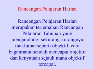 Rancangan Pelajaran Harian

    Rancangan Pelajaran Harian
  merupakan terjemahan Rancangan
      Pelajaran Tahunan yang
 mengandungi sekurang-kurangnya
   maklumat seperti objektif, cara
bagaimana hendak mencapai objektif
 dan kenyataan sejauh mana objektif
              tercapai.
 